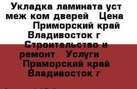 Укладка ламината уст меж ком дверей › Цена ­ 140 - Приморский край, Владивосток г. Строительство и ремонт » Услуги   . Приморский край,Владивосток г.